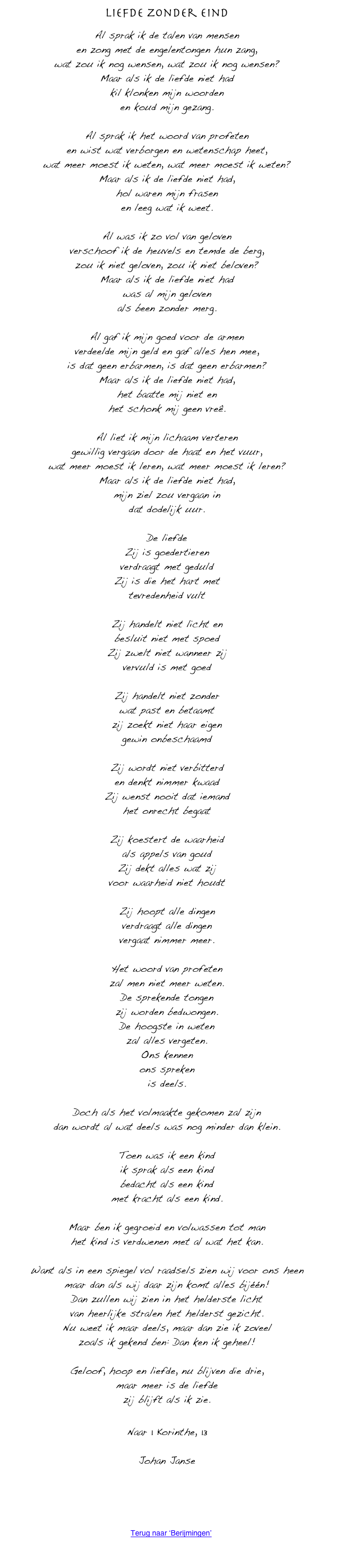 Liefde zonder eind

Al sprak ik de talen van mensen
en zong met de engelentongen hun zang,
wat zou ik nog wensen, wat zou ik nog wensen?
Maar als ik de liefde niet had
kil klonken mijn woorden
en koud mijn gezang.

Al sprak ik het woord van profeten
en wist wat verborgen en wetenschap heet,
wat meer moest ik weten, wat meer moest ik weten?
Maar als ik de liefde niet had,
hol waren mijn frasen
en leeg wat ik weet.

Al was ik zo vol van geloven
verschoof ik de heuvels en temde de berg,
zou ik niet geloven, zou ik niet beloven?
Maar als ik de liefde niet had
was al mijn geloven
als been zonder merg.

Al gaf ik mijn goed voor de armen
verdeelde mijn geld en gaf alles hen mee,
is dat geen erbarmen, is dat geen erbarmen?
Maar als ik de liefde niet had,
het baatte mij niet en
het schonk mij geen vreê.

Al liet ik mijn lichaam verteren
gewillig vergaan door de haat en het vuur,
wat meer moest ik leren, wat meer moest ik leren?
Maar als ik de liefde niet had,
mijn ziel zou vergaan in
dat dodelijk uur.

De liefde
Zij is goedertieren
verdraagt met geduld
Zij is die het hart met
tevredenheid vult

Zij handelt niet licht en
besluit niet met spoed
Zij zwelt niet wanneer zij
vervuld is met goed

Zij handelt niet zonder
wat past en betaamt
zij zoekt niet haar eigen
gewin onbeschaamd

Zij wordt niet verbitterd
en denkt nimmer kwaad
Zij wenst nooit dat iemand
het onrecht begaat

Zij koestert de waarheid
als appels van goud
Zij dekt alles wat zij
voor waarheid niet houdt

Zij hoopt alle dingen
verdraagt alle dingen
vergaat nimmer meer.

Het woord van profeten
zal men niet meer weten.
De sprekende tongen
zij worden bedwongen.
De hoogste in weten
zal alles vergeten.
Ons kennen
ons spreken
is deels.

Doch als het volmaakte gekomen zal zijn
dan wordt al wat deels was nog minder dan klein.

Toen was ik een kind
ik sprak als een kind
bedacht als een kind
met kracht als een kind.

Maar ben ik gegroeid en volwassen tot man
het kind is verdwenen met al wat het kan.

Want als in een spiegel vol raadsels zien wij voor ons heen
maar dan als wij daar zijn komt alles bijéén!
Dan zullen wij zien in het helderste licht
van heerlijke stralen het helderst gezicht.
Nu weet ik maar deels, maar dan zie ik zoveel
zoals ik gekend ben: Dan ken ik geheel!

Geloof, hoop en liefde, nu blijven die drie,
maar meer is de liefde
zij blijft als ik zie.


Naar 1 Korinthe, 13

Johan Janse




￼